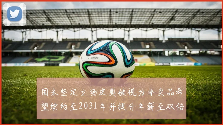 国米坚定立场皮奥被视为非卖品希望续约至2031年并提升年薪至双倍水平