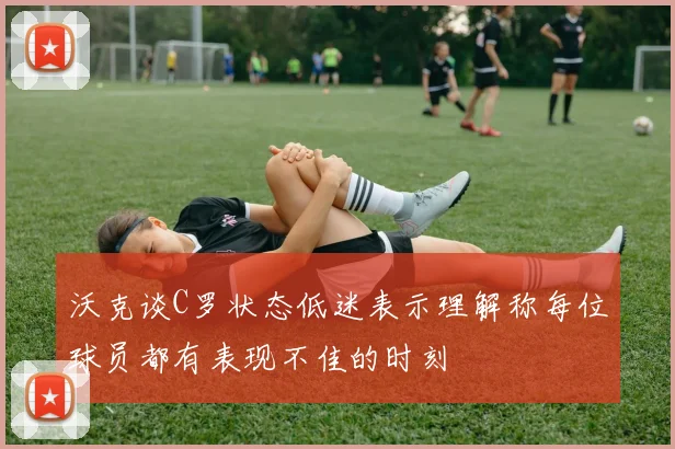 沃克谈C罗状态低迷表示理解称每位球员都有表现不佳的时刻