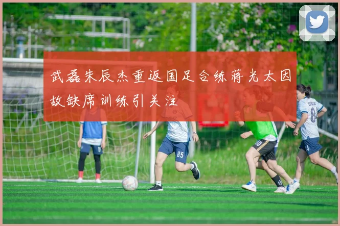 武磊朱辰杰重返国足合练蒋光太因故缺席训练引关注