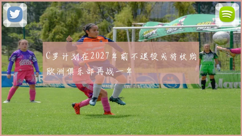 C罗计划在2027年前不退役或将收购欧洲俱乐部再战一年