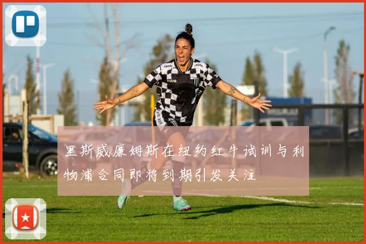 里斯威廉姆斯在纽约红牛试训与利物浦合同即将到期引发关注
