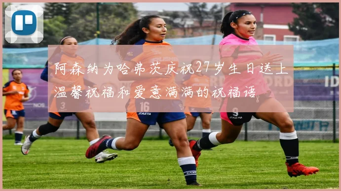 阿森纳为哈弗茨庆祝27岁生日送上温馨祝福和爱意满满的祝福语