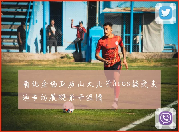 萌化全场亚历山大儿子Ares接受麦迪专访展现亲子温情