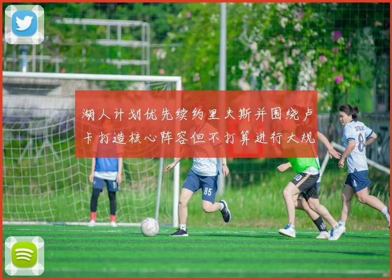 湖人计划优先续约里夫斯并围绕卢卡打造核心阵容但不打算进行大规模重建