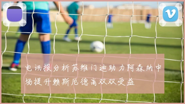 电讯报分析苏维门迪助力阿森纳中场提升赖斯厄德高双双受益