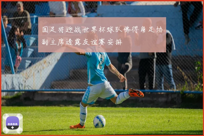国足将迎战世界杯球队佛得角足协副主席透露友谊赛安排