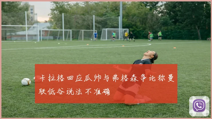 卡拉格回应瓜帅与弗格森争论称曼联低谷说法不准确