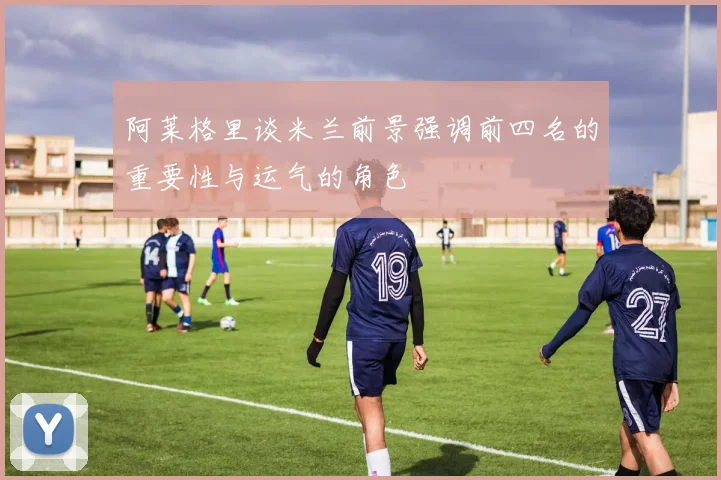 阿莱格里谈米兰前景强调前四名的重要性与运气的角色