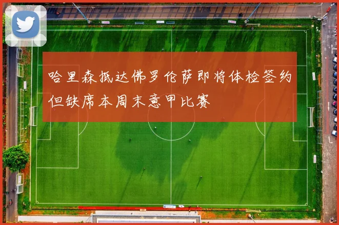 哈里森抵达佛罗伦萨即将体检签约但缺席本周末意甲比赛