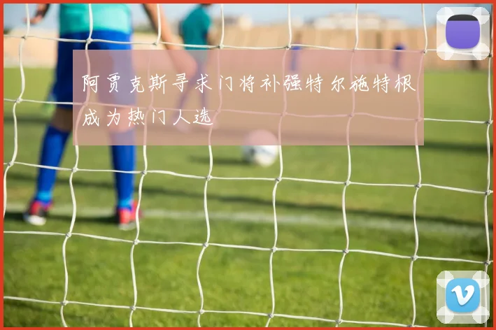 阿贾克斯寻求门将补强特尔施特根成为热门人选