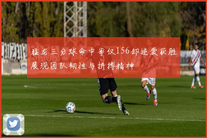 猛龙三分球命中率仅156却逆袭获胜展现团队韧性与拼搏精神