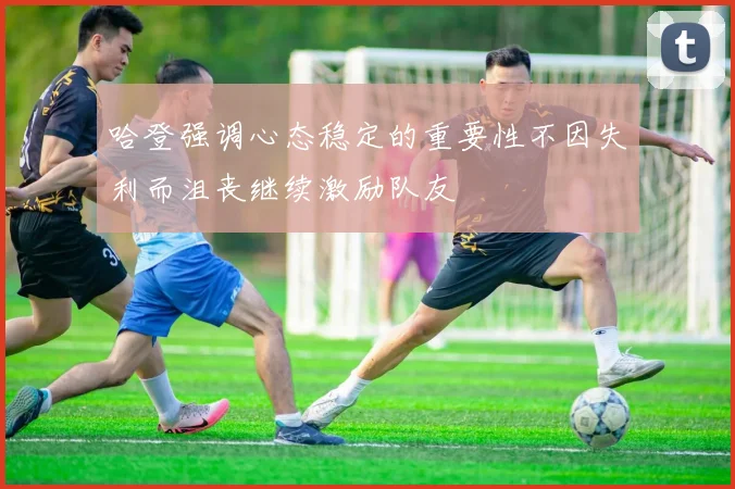 哈登强调心态稳定的重要性不因失利而沮丧继续激励队友