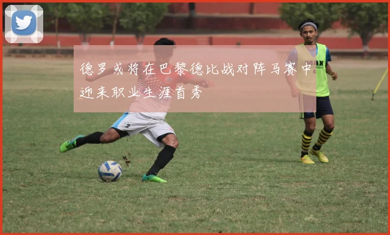 德罗或将在巴黎德比战对阵马赛中迎来职业生涯首秀
