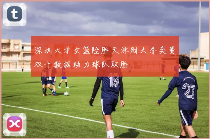 深圳大学女篮险胜天津财大李奕曼双十数据助力球队取胜