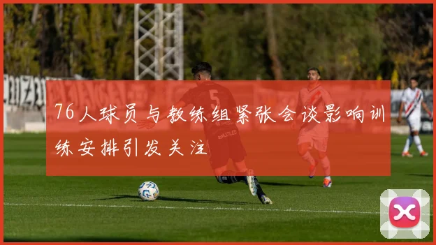 76人球员与教练组紧张会谈影响训练安排引发关注