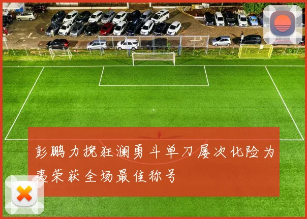 彭鹏力挽狂澜勇斗单刀屡次化险为夷荣获全场最佳称号