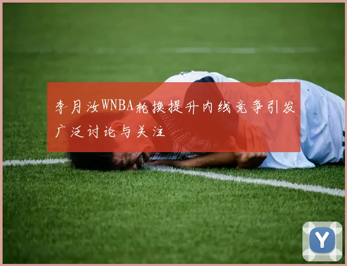 李月汝WNBA轮换提升内线竞争引发广泛讨论与关注