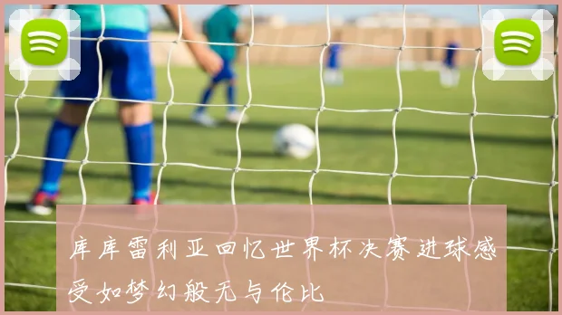 库库雷利亚回忆世界杯决赛进球感受如梦幻般无与伦比