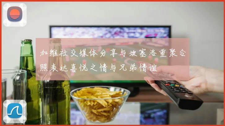 加维社交媒体分享与坎塞洛重聚合照表达喜悦之情与兄弟情谊
