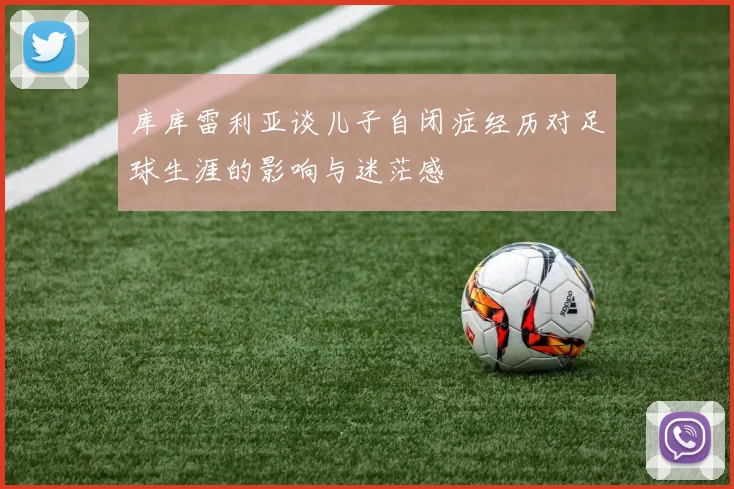 库库雷利亚谈儿子自闭症经历对足球生涯的影响与迷茫感