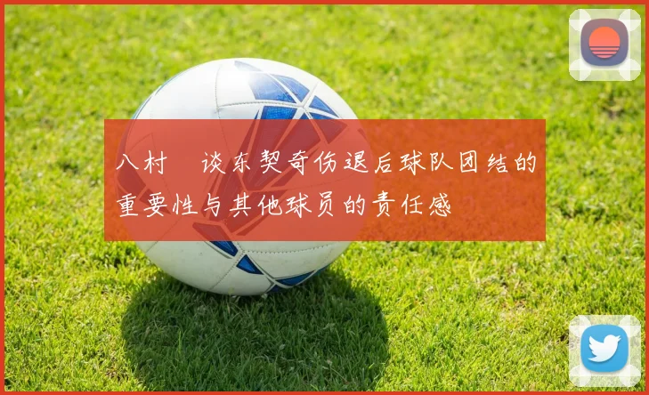 八村塁谈东契奇伤退后球队团结的重要性与其他球员的责任感