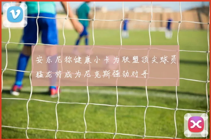 安东尼称健康小卡为联盟顶尖球员猛龙将成为尼克斯强劲对手