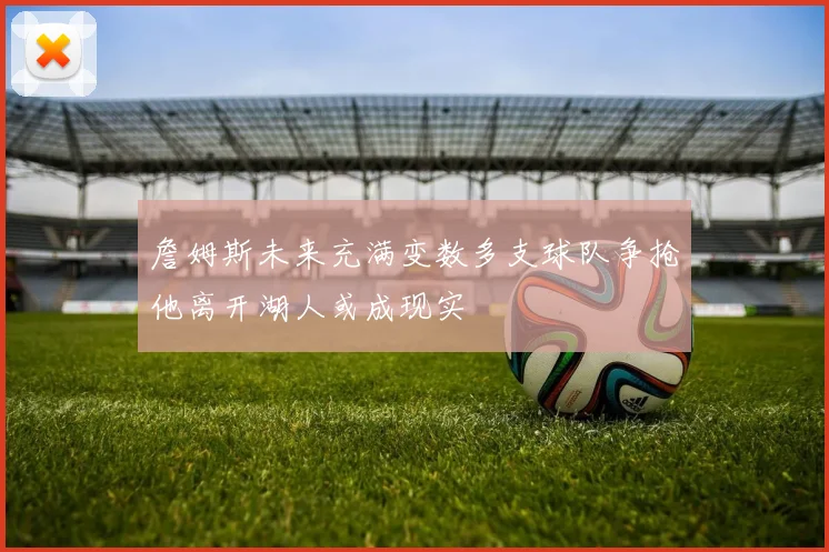 詹姆斯未来充满变数多支球队争抢他离开湖人或成现实